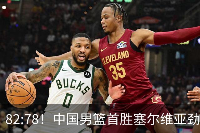 82:78！中国男篮首胜塞尔维亚劲旅，留洋小将31+18+6，郭士强捡宝